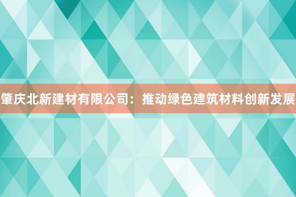 肇庆北新建材有限公司：推动绿色建筑材料创新发展